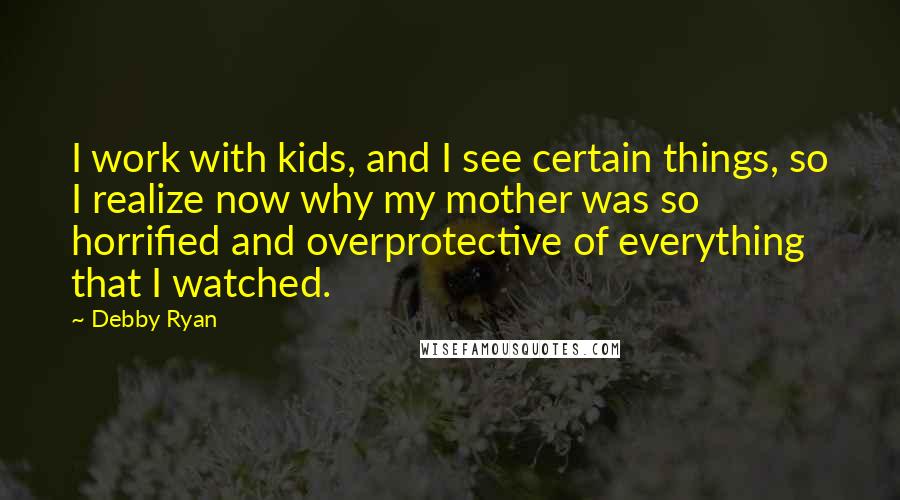 Debby Ryan Quotes: I work with kids, and I see certain things, so I realize now why my mother was so horrified and overprotective of everything that I watched.