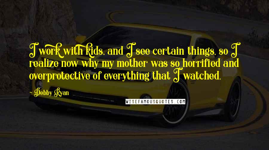 Debby Ryan Quotes: I work with kids, and I see certain things, so I realize now why my mother was so horrified and overprotective of everything that I watched.