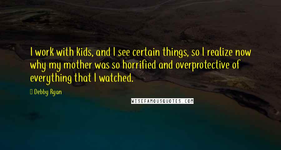 Debby Ryan Quotes: I work with kids, and I see certain things, so I realize now why my mother was so horrified and overprotective of everything that I watched.