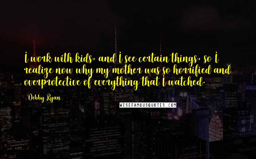 Debby Ryan Quotes: I work with kids, and I see certain things, so I realize now why my mother was so horrified and overprotective of everything that I watched.