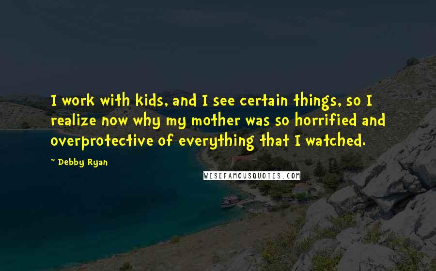 Debby Ryan Quotes: I work with kids, and I see certain things, so I realize now why my mother was so horrified and overprotective of everything that I watched.