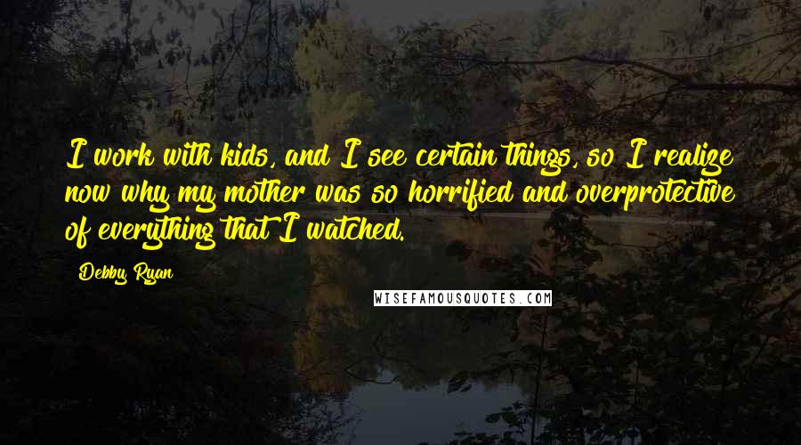 Debby Ryan Quotes: I work with kids, and I see certain things, so I realize now why my mother was so horrified and overprotective of everything that I watched.