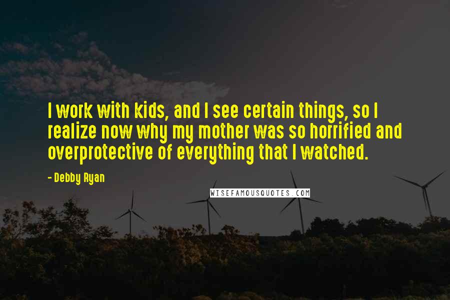Debby Ryan Quotes: I work with kids, and I see certain things, so I realize now why my mother was so horrified and overprotective of everything that I watched.