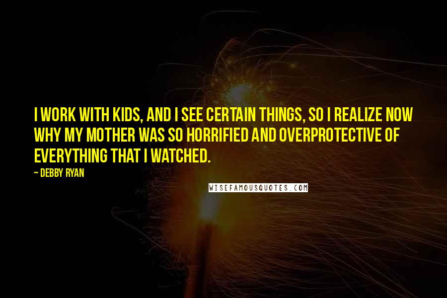 Debby Ryan Quotes: I work with kids, and I see certain things, so I realize now why my mother was so horrified and overprotective of everything that I watched.