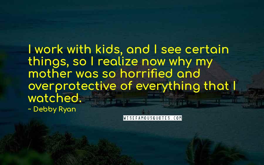 Debby Ryan Quotes: I work with kids, and I see certain things, so I realize now why my mother was so horrified and overprotective of everything that I watched.