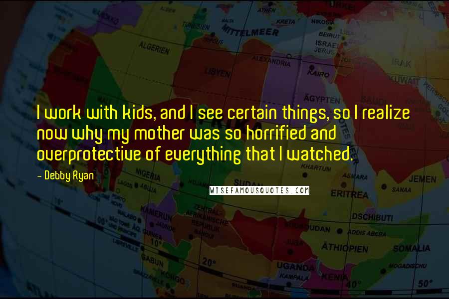 Debby Ryan Quotes: I work with kids, and I see certain things, so I realize now why my mother was so horrified and overprotective of everything that I watched.