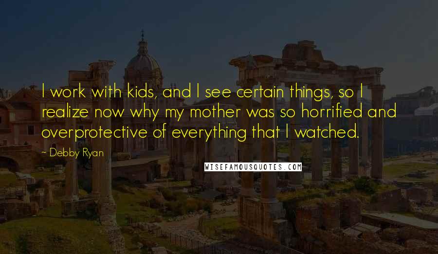 Debby Ryan Quotes: I work with kids, and I see certain things, so I realize now why my mother was so horrified and overprotective of everything that I watched.