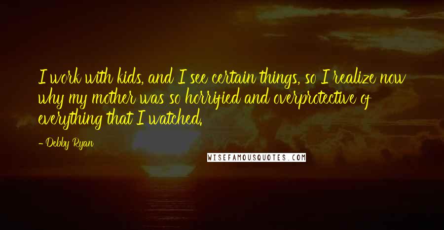 Debby Ryan Quotes: I work with kids, and I see certain things, so I realize now why my mother was so horrified and overprotective of everything that I watched.
