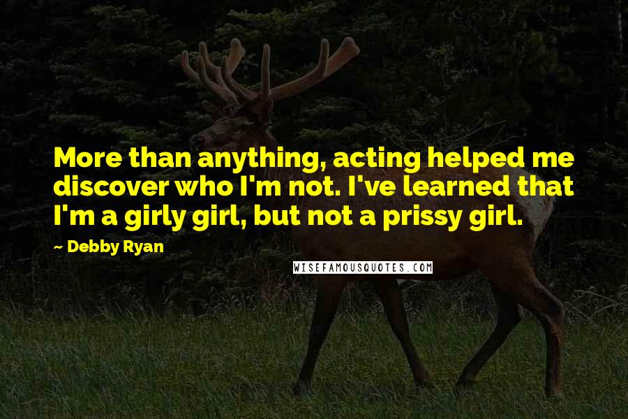 Debby Ryan Quotes: More than anything, acting helped me discover who I'm not. I've learned that I'm a girly girl, but not a prissy girl.