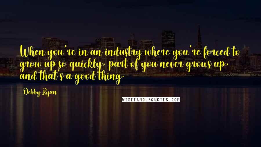 Debby Ryan Quotes: When you're in an industry where you're forced to grow up so quickly, part of you never grows up, and that's a good thing.