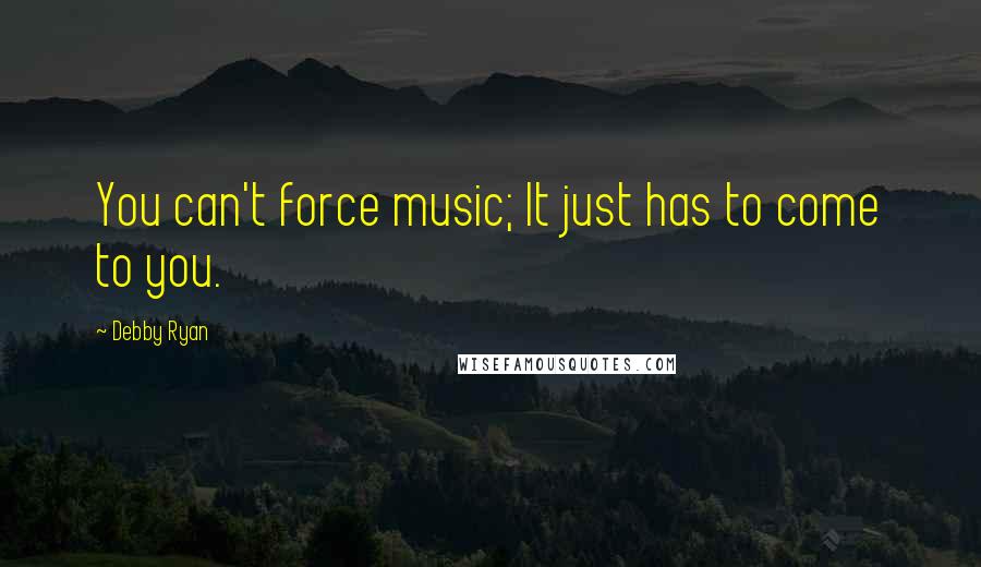 Debby Ryan Quotes: You can't force music; It just has to come to you.