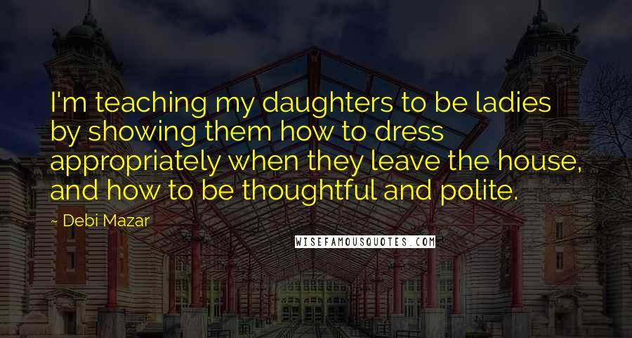 Debi Mazar Quotes: I'm teaching my daughters to be ladies by showing them how to dress appropriately when they leave the house, and how to be thoughtful and polite.