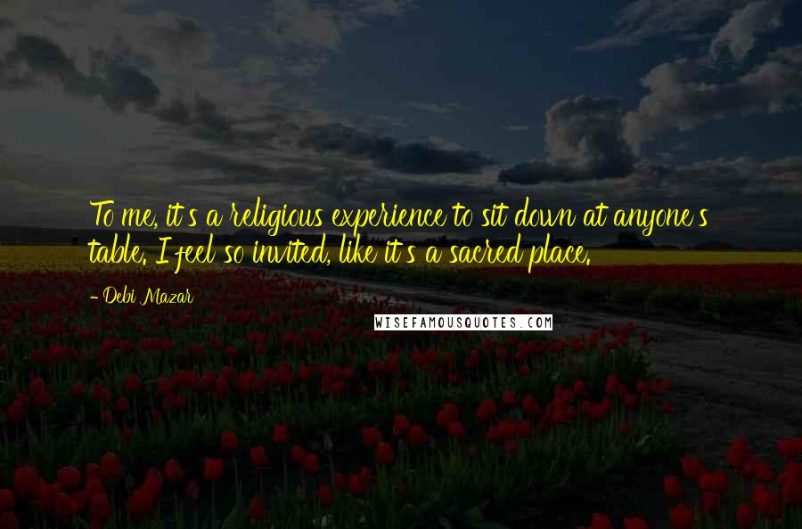 Debi Mazar Quotes: To me, it's a religious experience to sit down at anyone's table. I feel so invited, like it's a sacred place.