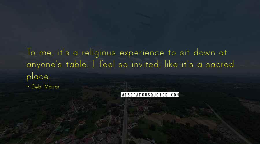 Debi Mazar Quotes: To me, it's a religious experience to sit down at anyone's table. I feel so invited, like it's a sacred place.