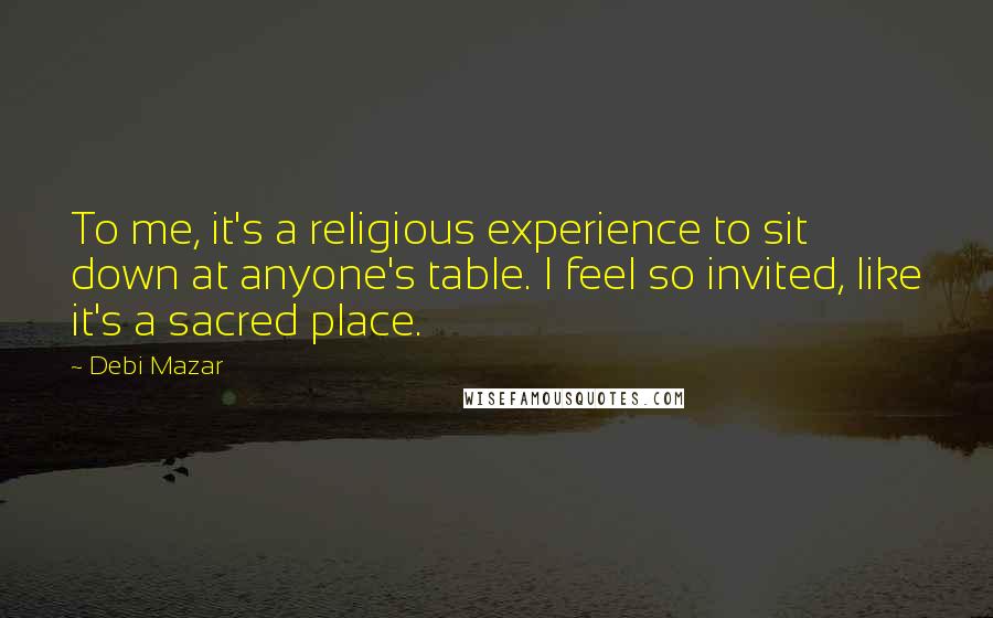 Debi Mazar Quotes: To me, it's a religious experience to sit down at anyone's table. I feel so invited, like it's a sacred place.