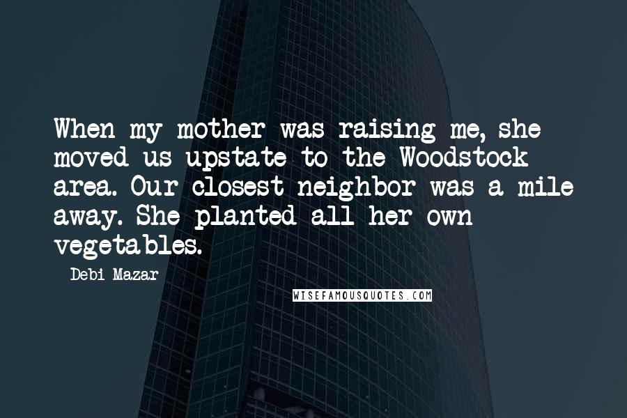 Debi Mazar Quotes: When my mother was raising me, she moved us upstate to the Woodstock area. Our closest neighbor was a mile away. She planted all her own vegetables.