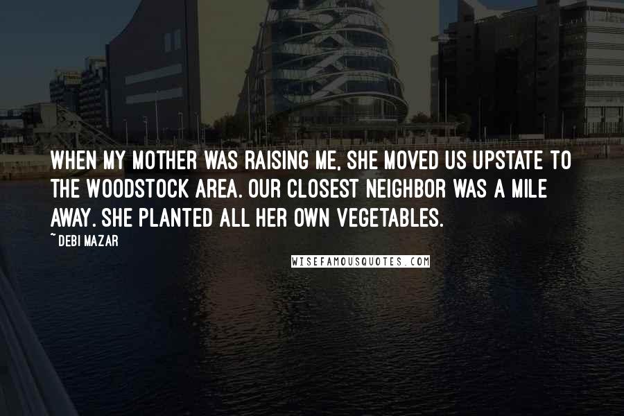 Debi Mazar Quotes: When my mother was raising me, she moved us upstate to the Woodstock area. Our closest neighbor was a mile away. She planted all her own vegetables.