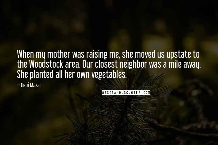 Debi Mazar Quotes: When my mother was raising me, she moved us upstate to the Woodstock area. Our closest neighbor was a mile away. She planted all her own vegetables.