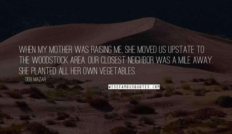 Debi Mazar Quotes: When my mother was raising me, she moved us upstate to the Woodstock area. Our closest neighbor was a mile away. She planted all her own vegetables.