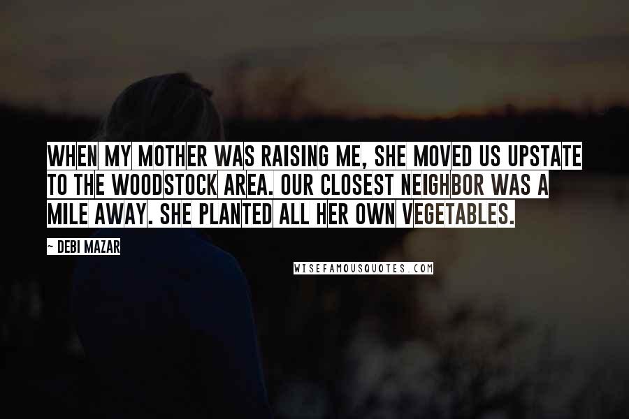 Debi Mazar Quotes: When my mother was raising me, she moved us upstate to the Woodstock area. Our closest neighbor was a mile away. She planted all her own vegetables.