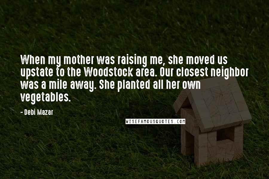 Debi Mazar Quotes: When my mother was raising me, she moved us upstate to the Woodstock area. Our closest neighbor was a mile away. She planted all her own vegetables.