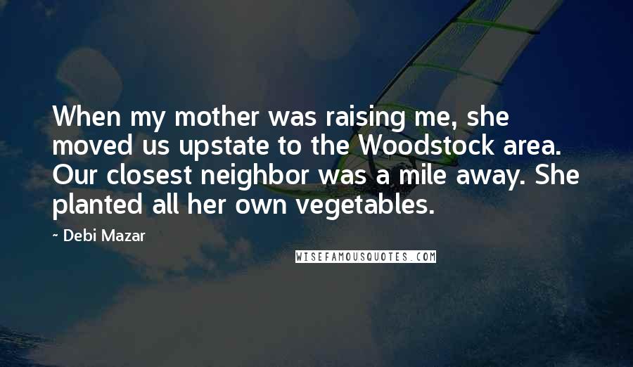 Debi Mazar Quotes: When my mother was raising me, she moved us upstate to the Woodstock area. Our closest neighbor was a mile away. She planted all her own vegetables.