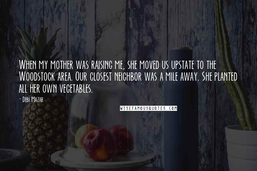 Debi Mazar Quotes: When my mother was raising me, she moved us upstate to the Woodstock area. Our closest neighbor was a mile away. She planted all her own vegetables.