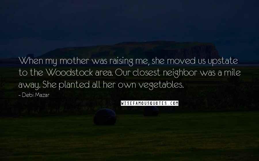 Debi Mazar Quotes: When my mother was raising me, she moved us upstate to the Woodstock area. Our closest neighbor was a mile away. She planted all her own vegetables.