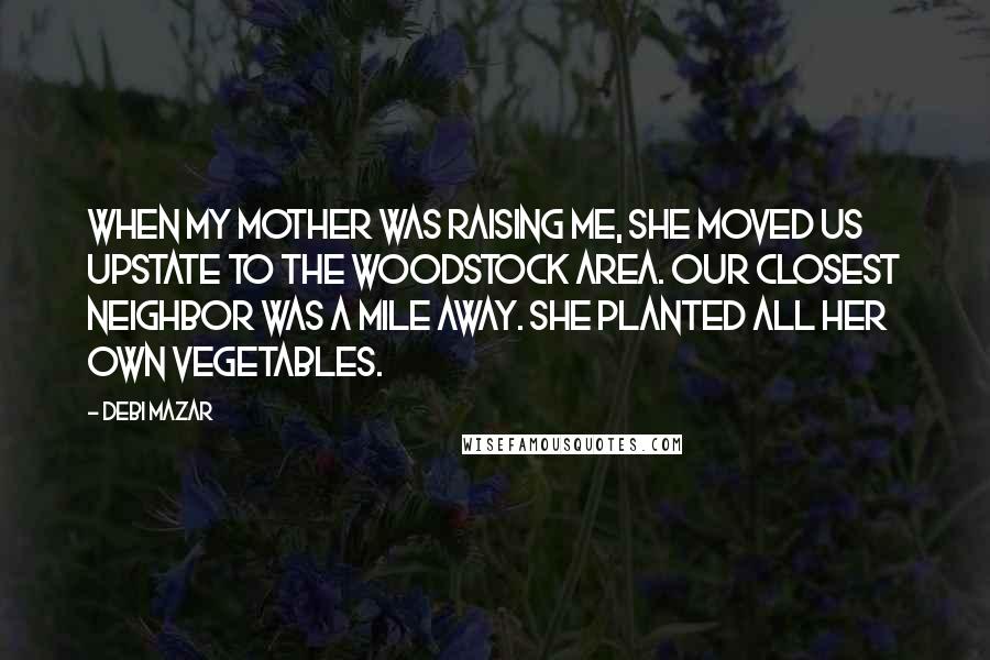 Debi Mazar Quotes: When my mother was raising me, she moved us upstate to the Woodstock area. Our closest neighbor was a mile away. She planted all her own vegetables.