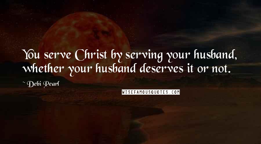 Debi Pearl Quotes: You serve Christ by serving your husband, whether your husband deserves it or not.