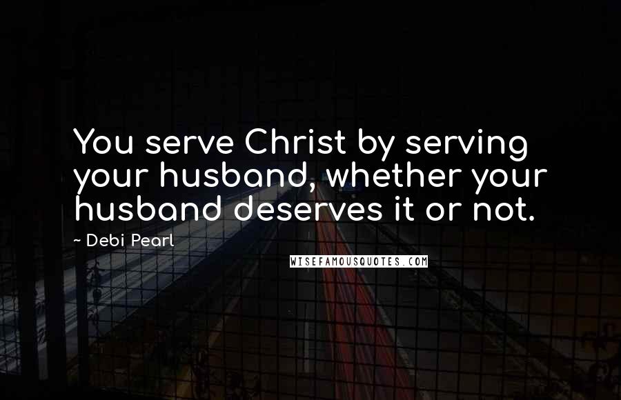 Debi Pearl Quotes: You serve Christ by serving your husband, whether your husband deserves it or not.