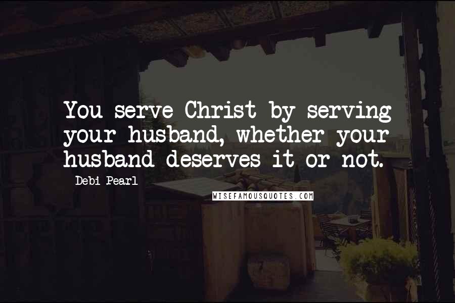 Debi Pearl Quotes: You serve Christ by serving your husband, whether your husband deserves it or not.