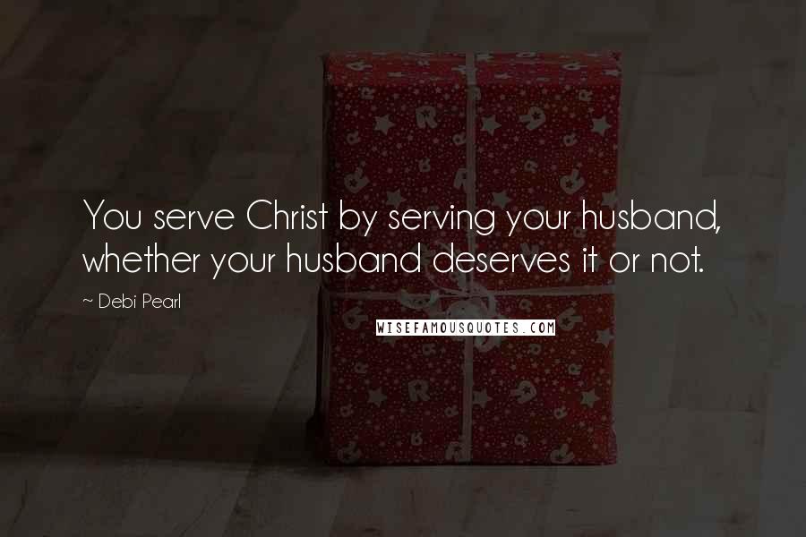 Debi Pearl Quotes: You serve Christ by serving your husband, whether your husband deserves it or not.