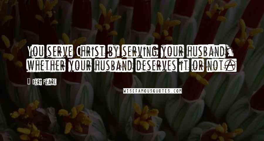 Debi Pearl Quotes: You serve Christ by serving your husband, whether your husband deserves it or not.