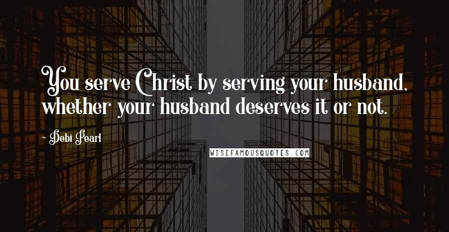 Debi Pearl Quotes: You serve Christ by serving your husband, whether your husband deserves it or not.