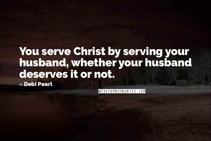 Debi Pearl Quotes: You serve Christ by serving your husband, whether your husband deserves it or not.