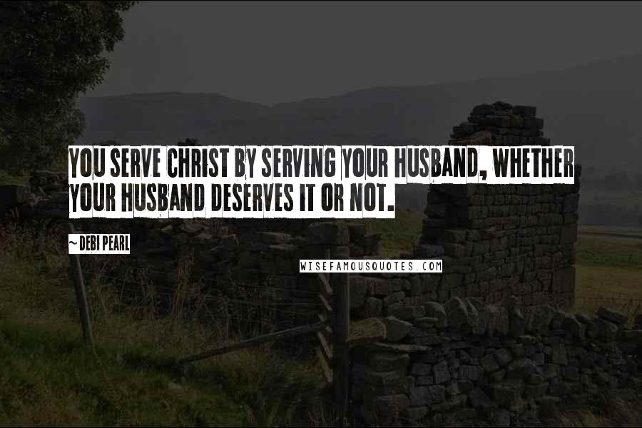 Debi Pearl Quotes: You serve Christ by serving your husband, whether your husband deserves it or not.