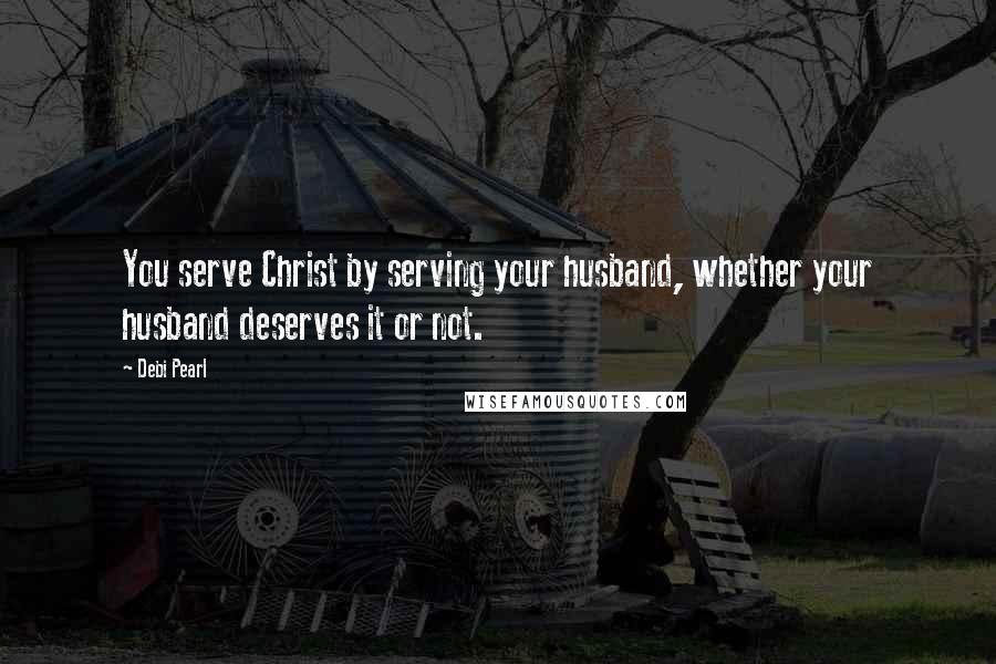 Debi Pearl Quotes: You serve Christ by serving your husband, whether your husband deserves it or not.