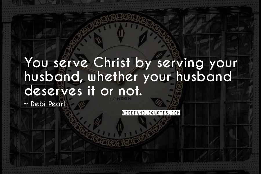 Debi Pearl Quotes: You serve Christ by serving your husband, whether your husband deserves it or not.