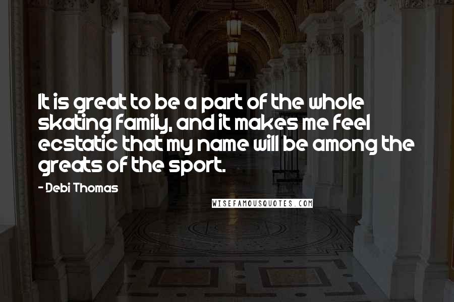 Debi Thomas Quotes: It is great to be a part of the whole skating family, and it makes me feel ecstatic that my name will be among the greats of the sport.