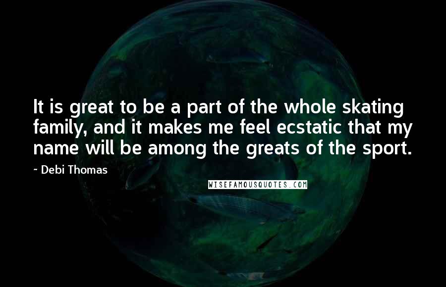 Debi Thomas Quotes: It is great to be a part of the whole skating family, and it makes me feel ecstatic that my name will be among the greats of the sport.