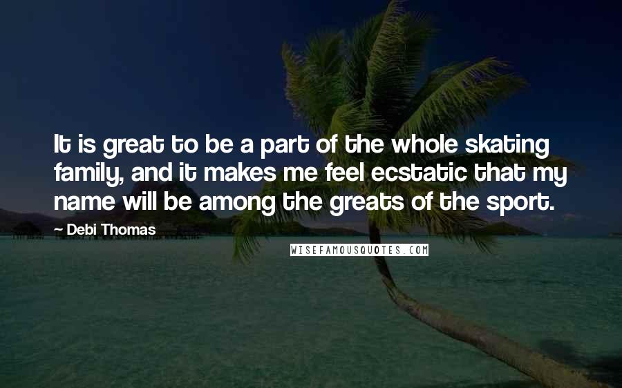 Debi Thomas Quotes: It is great to be a part of the whole skating family, and it makes me feel ecstatic that my name will be among the greats of the sport.