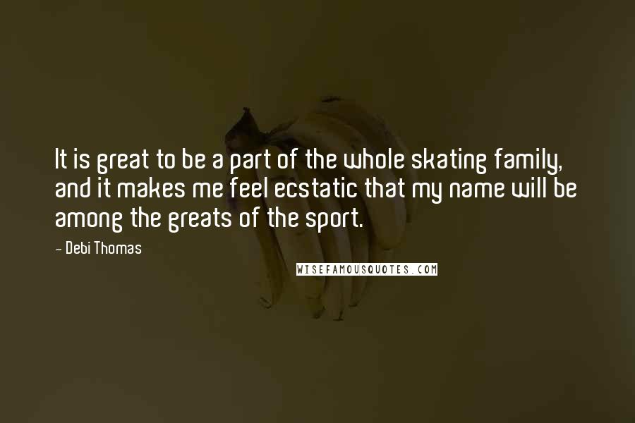 Debi Thomas Quotes: It is great to be a part of the whole skating family, and it makes me feel ecstatic that my name will be among the greats of the sport.