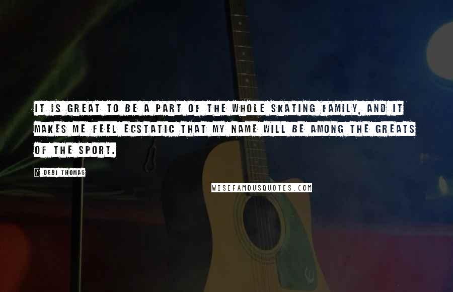 Debi Thomas Quotes: It is great to be a part of the whole skating family, and it makes me feel ecstatic that my name will be among the greats of the sport.