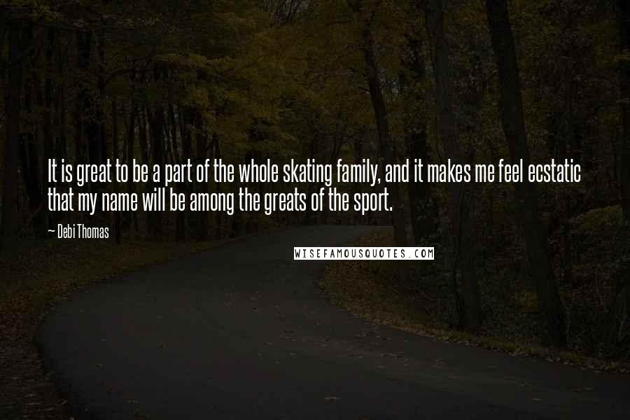 Debi Thomas Quotes: It is great to be a part of the whole skating family, and it makes me feel ecstatic that my name will be among the greats of the sport.