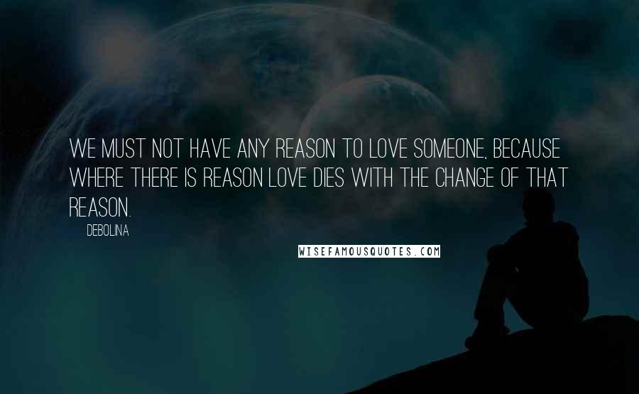 Debolina Quotes: We must not have any reason to love someone, because where there is reason love dies with the change of that reason.