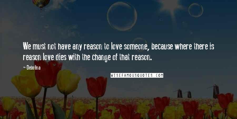 Debolina Quotes: We must not have any reason to love someone, because where there is reason love dies with the change of that reason.