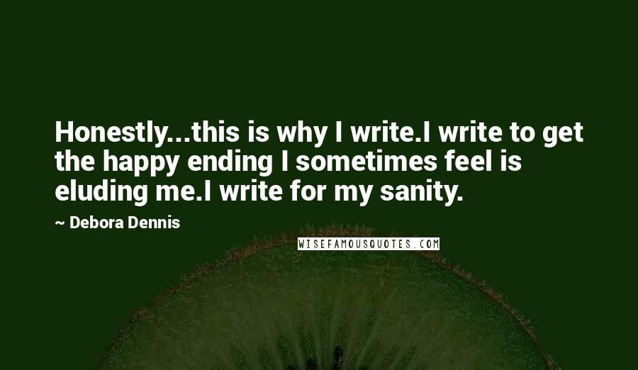 Debora Dennis Quotes: Honestly...this is why I write.I write to get the happy ending I sometimes feel is eluding me.I write for my sanity.