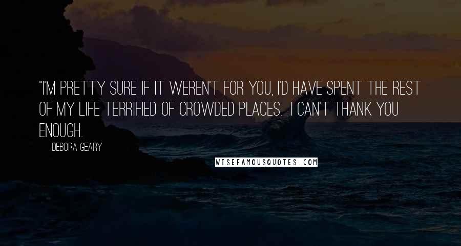 Debora Geary Quotes: "I'm pretty sure if it weren't for you, I'd have spent the rest of my life terrified of crowded places.  I can't thank you enough.