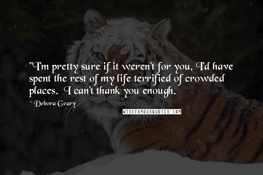 Debora Geary Quotes: "I'm pretty sure if it weren't for you, I'd have spent the rest of my life terrified of crowded places.  I can't thank you enough.